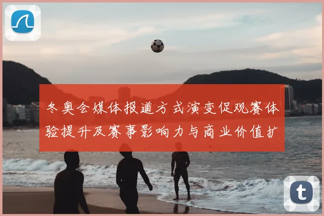 冬奥会媒体报道方式演变促观赛体验提升及赛事影响力与商业价值扩展