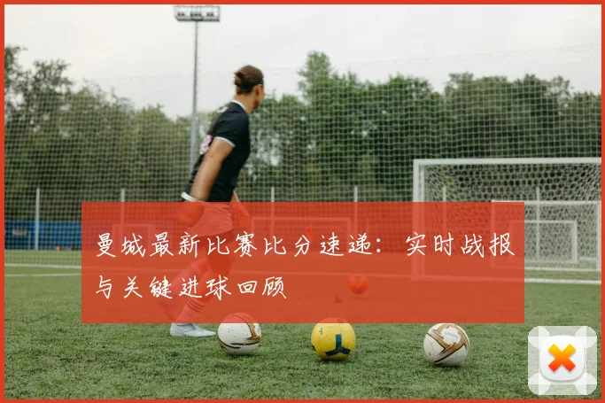 曼城最新比赛比分速递：实时战报与关键进球回顾