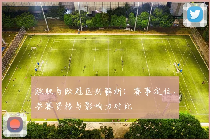 欧联与欧冠区别解析：赛事定位、参赛资格与影响力对比