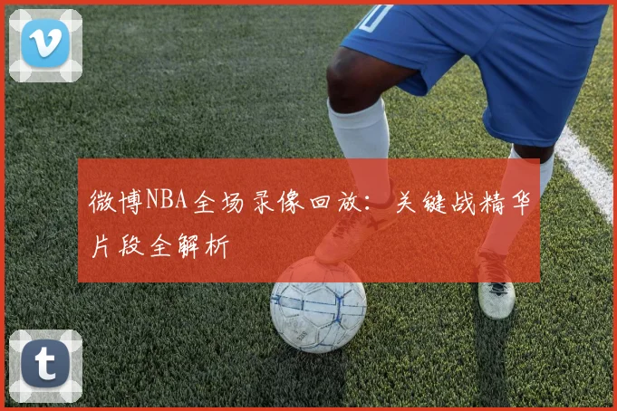 微博NBA全场录像回放：关键战精华片段全解析