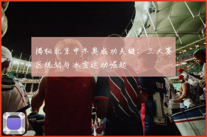揭秘北京申冬奥成功关键：三大赛区规划与冰雪运动崛起