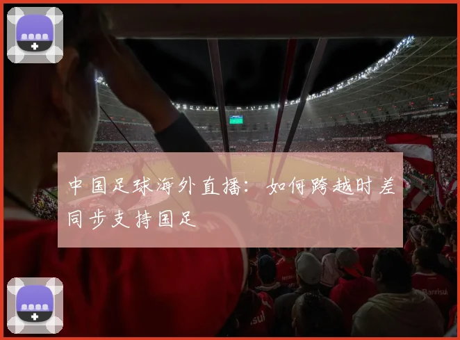 中国足球海外直播：如何跨越时差同步支持国足
