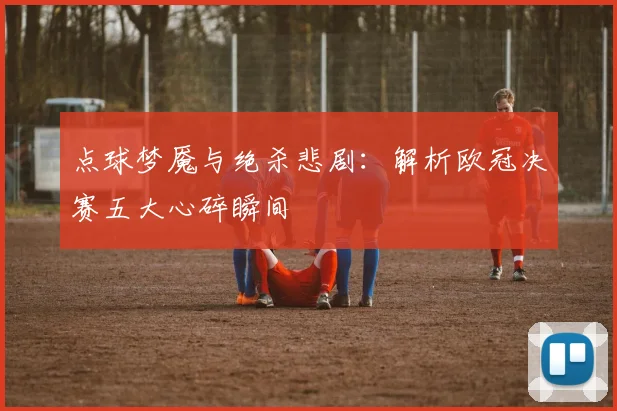 点球梦魇与绝杀悲剧：解析欧冠决赛五大心碎瞬间