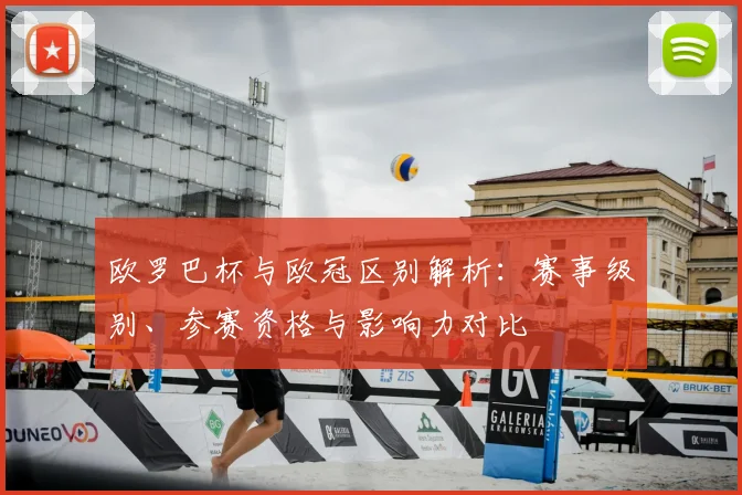 欧罗巴杯与欧冠区别解析：赛事级别、参赛资格与影响力对比