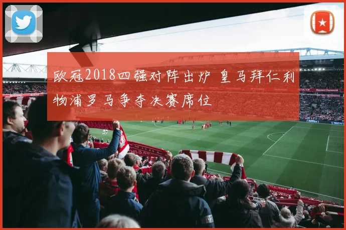 欧冠2018四强对阵出炉 皇马拜仁利物浦罗马争夺决赛席位