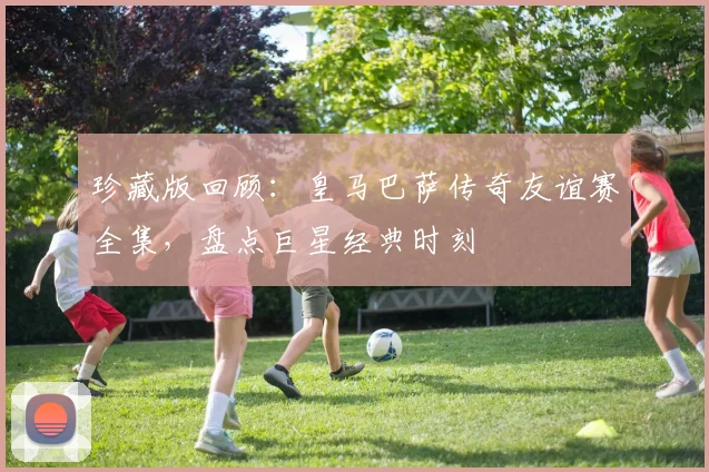 珍藏版回顾：皇马巴萨传奇友谊赛全集，盘点巨星经典时刻