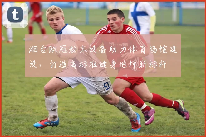 烟台欧冠粉末设备助力体育场馆建设，打造高标准健身地坪新标杆